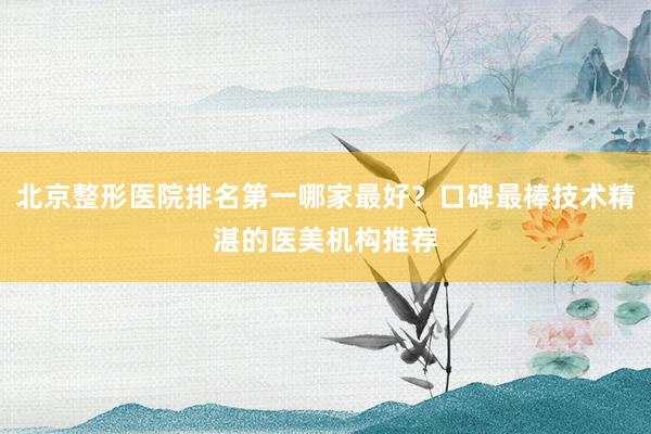 北京整形医院排名第一哪家最好？口碑最棒技术精湛的医美机构推荐