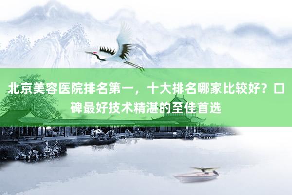北京美容医院排名第一，十大排名哪家比较好？口碑最好技术精湛的至佳首选