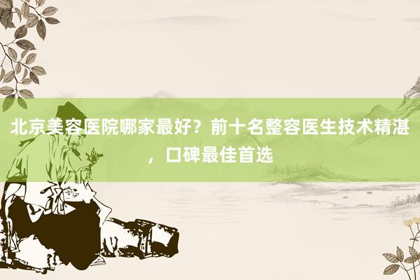 北京美容医院哪家最好？前十名整容医生技术精湛，口碑最佳首选
