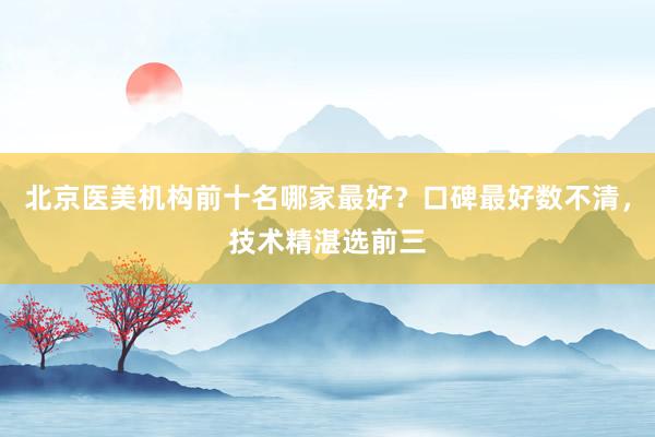 北京医美机构前十名哪家最好？口碑最好数不清，技术精湛选前三