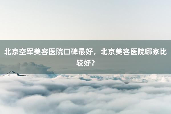 北京空军美容医院口碑最好，北京美容医院哪家比较好？