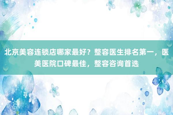 北京美容连锁店哪家最好？整容医生排名第一，医美医院口碑最佳，整容咨询首选