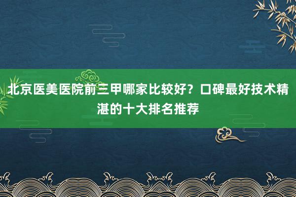 北京医美医院前三甲哪家比较好？口碑最好技术精湛的十大排名推荐