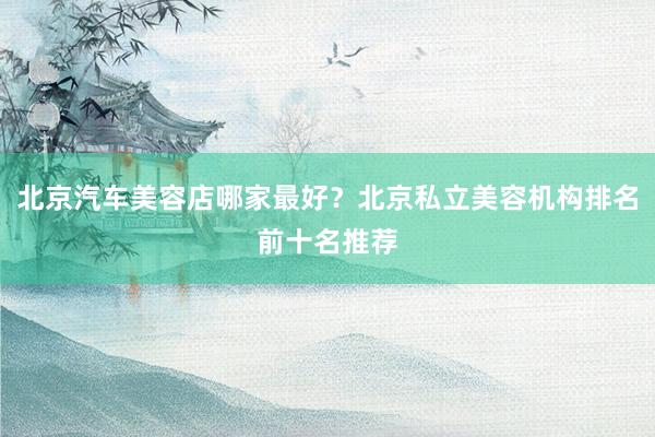 北京汽车美容店哪家最好？北京私立美容机构排名前十名推荐