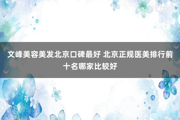 文峰美容美发北京口碑最好 北京正规医美排行前十名哪家比较好