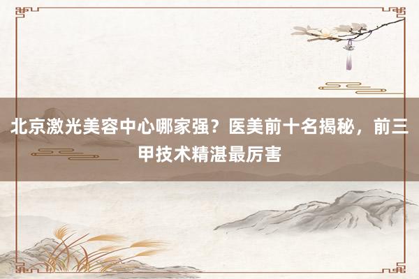 北京激光美容中心哪家强？医美前十名揭秘，前三甲技术精湛最厉害