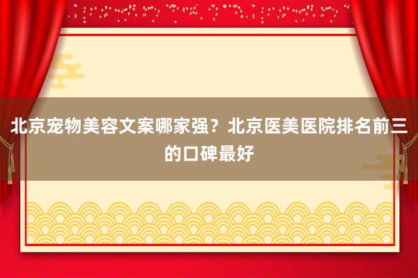 北京宠物美容文案哪家强？北京医美医院排名前三的口碑最好
