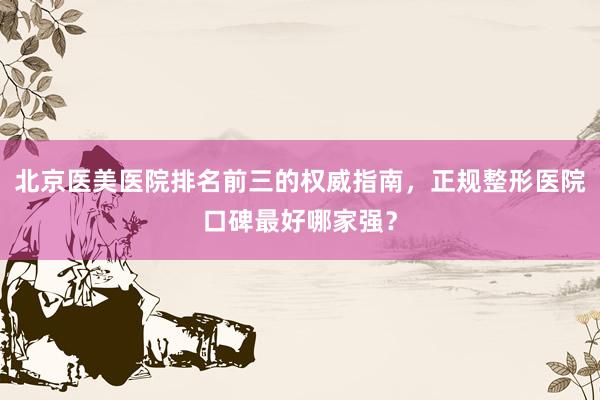 北京医美医院排名前三的权威指南，正规整形医院口碑最好哪家强？