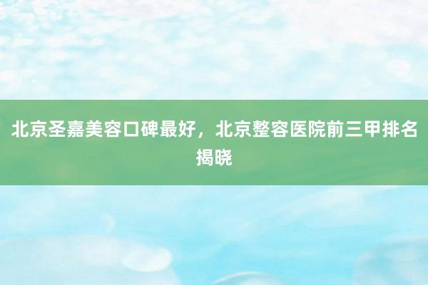 北京圣嘉美容口碑最好，北京整容医院前三甲排名揭晓