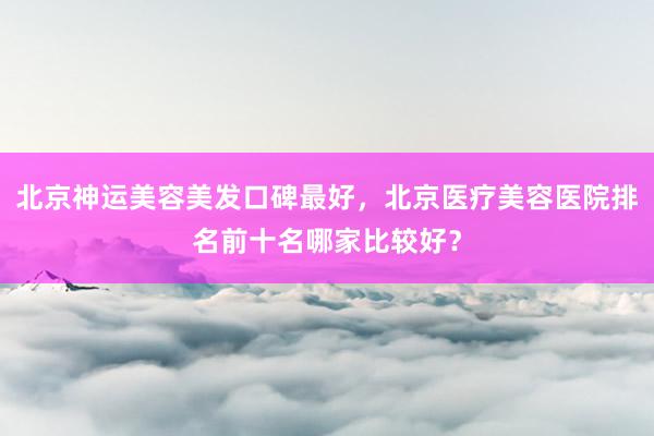 北京神运美容美发口碑最好，北京医疗美容医院排名前十名哪家比较好？