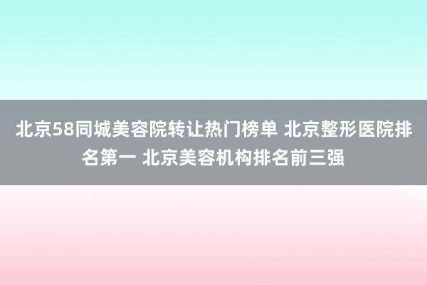 北京58同城美容院转让热门榜单 北京整形医院排名第一 北京美容机构排名前三强