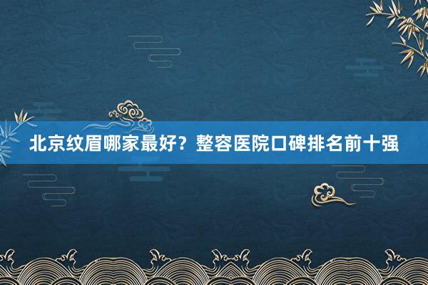 北京纹眉哪家最好？整容医院口碑排名前十强