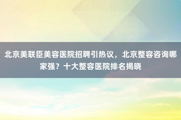 北京美联臣美容医院招聘引热议，北京整容咨询哪家强？十大整容医院排名揭晓