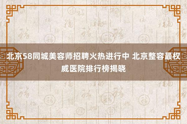 北京58同城美容师招聘火热进行中 北京整容最权威医院排行榜揭晓