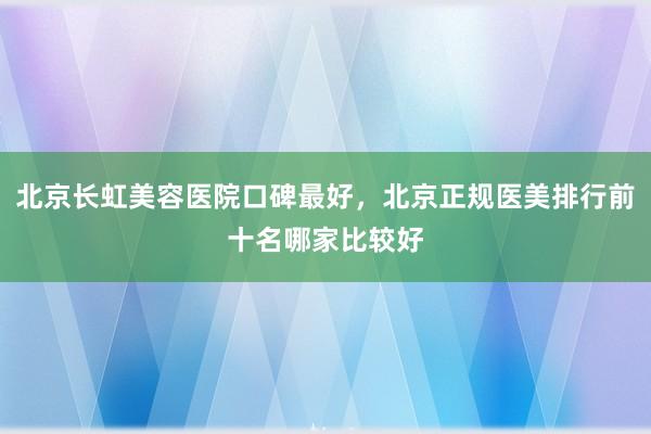 北京长虹美容医院口碑最好，北京正规医美排行前十名哪家比较好