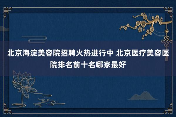 北京海淀美容院招聘火热进行中 北京医疗美容医院排名前十名哪家最好