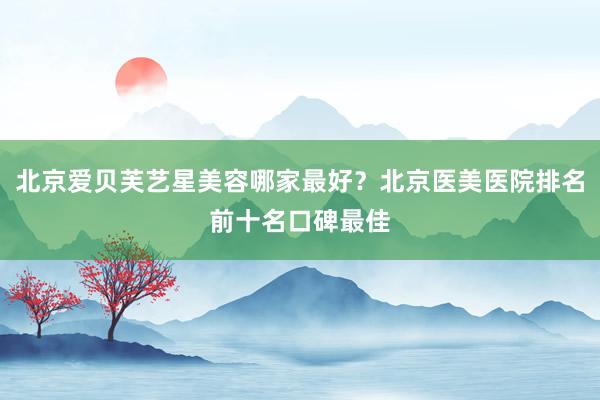 北京爱贝芙艺星美容哪家最好？北京医美医院排名前十名口碑最佳