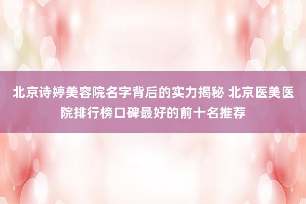 北京诗婷美容院名字背后的实力揭秘 北京医美医院排行榜口碑最好的前十名推荐