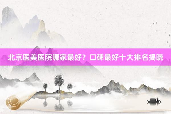 北京医美医院哪家最好？口碑最好十大排名揭晓