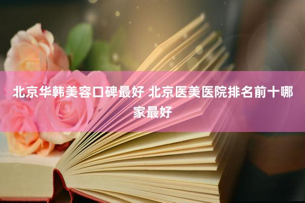北京华韩美容口碑最好 北京医美医院排名前十哪家最好