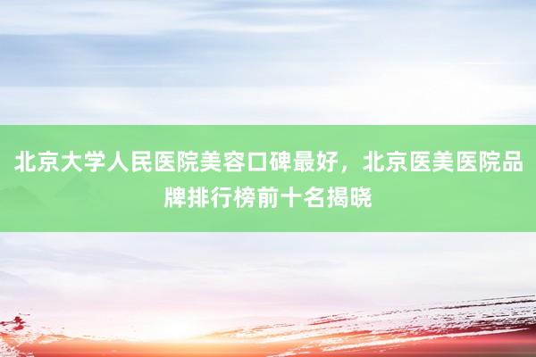 北京大学人民医院美容口碑最好，北京医美医院品牌排行榜前十名揭晓
