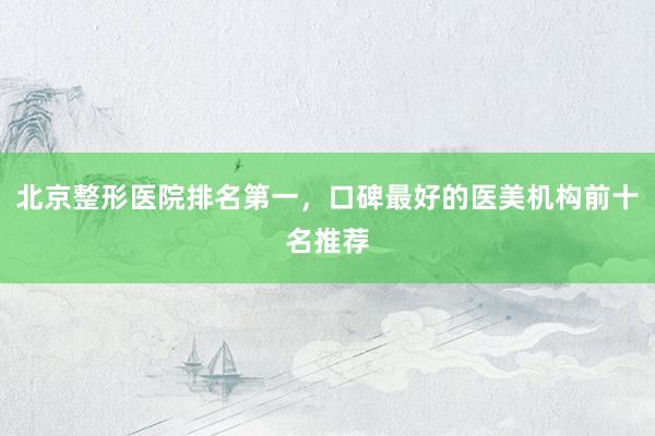 北京整形医院排名第一，口碑最好的医美机构前十名推荐