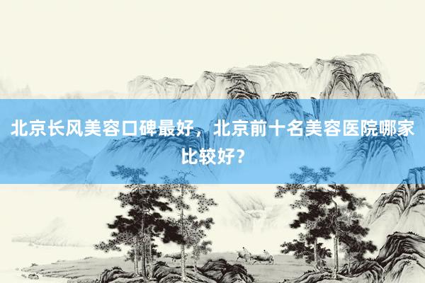 北京长风美容口碑最好，北京前十名美容医院哪家比较好？