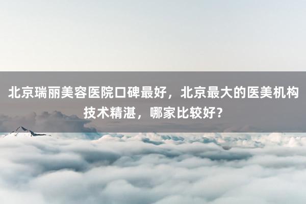 北京瑞丽美容医院口碑最好，北京最大的医美机构技术精湛，哪家比较好？