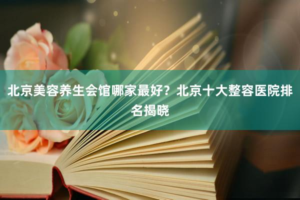 北京美容养生会馆哪家最好？北京十大整容医院排名揭晓