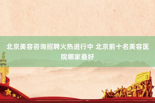 北京美容咨询招聘火热进行中 北京前十名美容医院哪家最好
