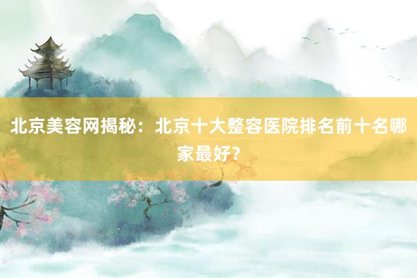 北京美容网揭秘：北京十大整容医院排名前十名哪家最好？