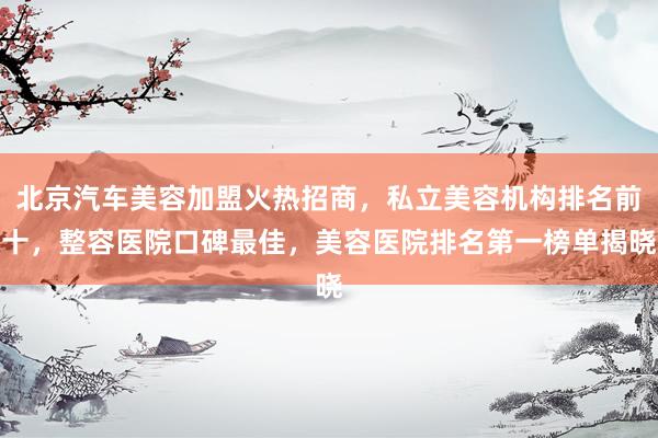 北京汽车美容加盟火热招商，私立美容机构排名前十，整容医院口碑最佳，美容医院排名第一榜单揭晓