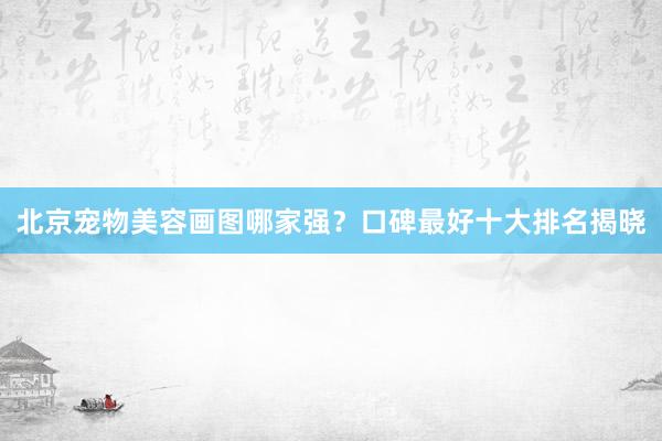 北京宠物美容画图哪家强？口碑最好十大排名揭晓