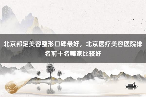 北京邦定美容整形口碑最好，北京医疗美容医院排名前十名哪家比较好