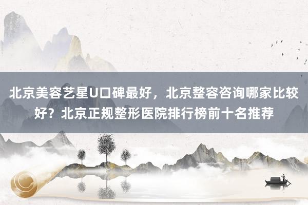北京美容艺星U口碑最好，北京整容咨询哪家比较好？北京正规整形医院排行榜前十名推荐