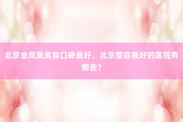 北京金凤凰美容口碑最好，北京整容最好的医院有哪些？