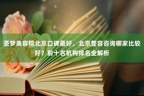 圣梦美容院北京口碑最好，北京整容咨询哪家比较好？前十名机构排名全解析