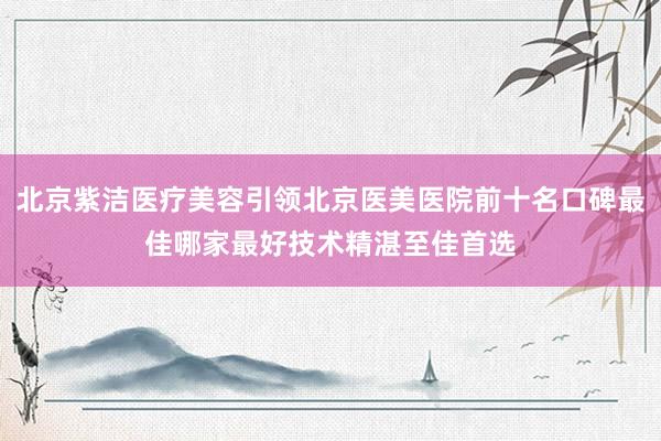 北京紫洁医疗美容引领北京医美医院前十名口碑最佳哪家最好技术精湛至佳首选