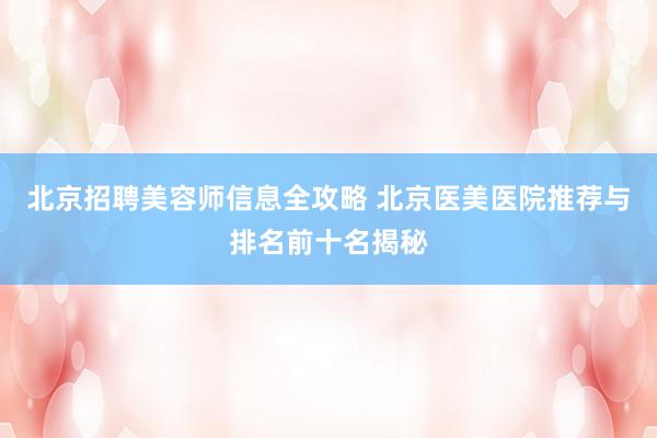 北京招聘美容师信息全攻略 北京医美医院推荐与排名前十名揭秘