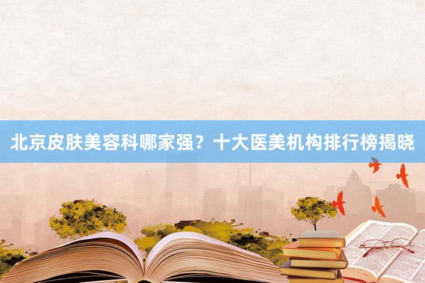 北京皮肤美容科哪家强？十大医美机构排行榜揭晓