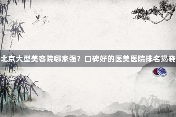 北京大型美容院哪家强？口碑好的医美医院排名揭晓