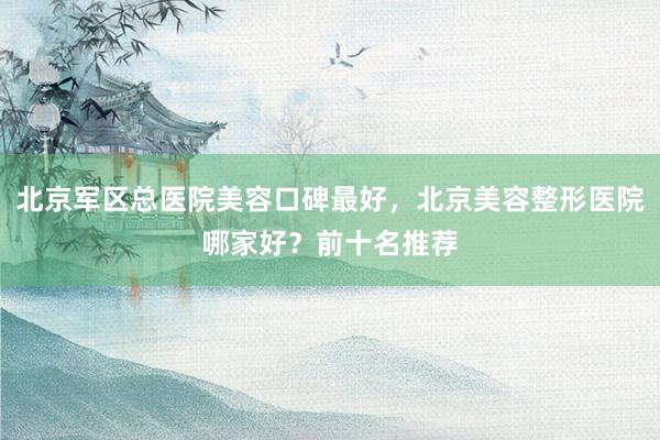 北京军区总医院美容口碑最好，北京美容整形医院哪家好？前十名推荐