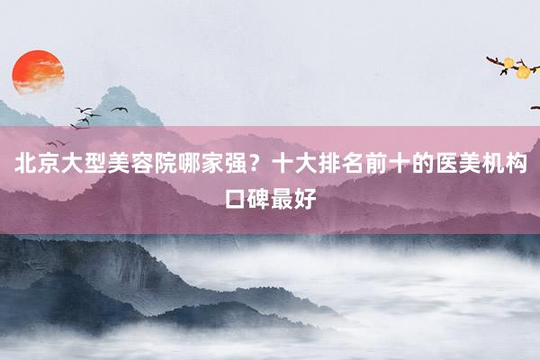 北京大型美容院哪家强？十大排名前十的医美机构口碑最好