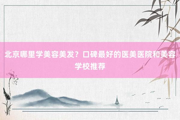 北京哪里学美容美发？口碑最好的医美医院和美容学校推荐