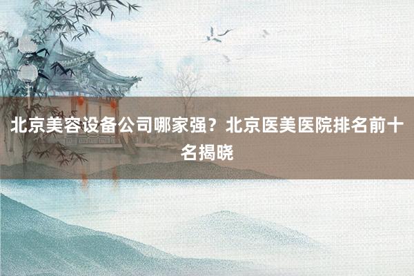 北京美容设备公司哪家强？北京医美医院排名前十名揭晓