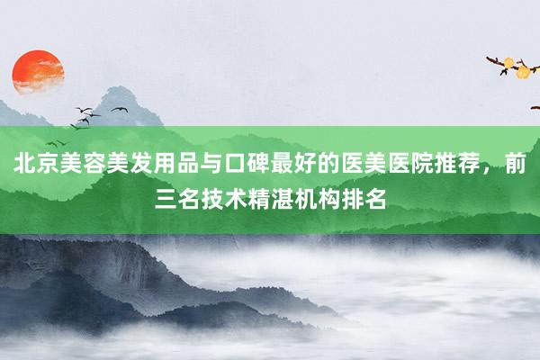 北京美容美发用品与口碑最好的医美医院推荐，前三名技术精湛机构排名
