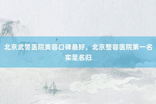 北京武警医院美容口碑最好，北京整容医院第一名实至名归