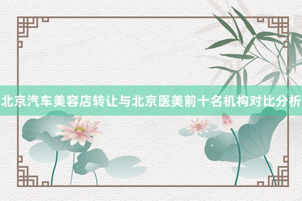 北京汽车美容店转让与北京医美前十名机构对比分析