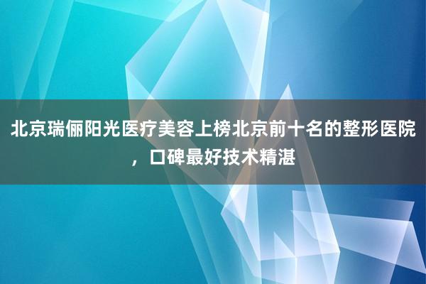 北京瑞俪阳光医疗美容上榜北京前十名的整形医院，口碑最好技术精湛