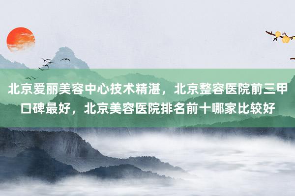 北京爱丽美容中心技术精湛，北京整容医院前三甲口碑最好，北京美容医院排名前十哪家比较好